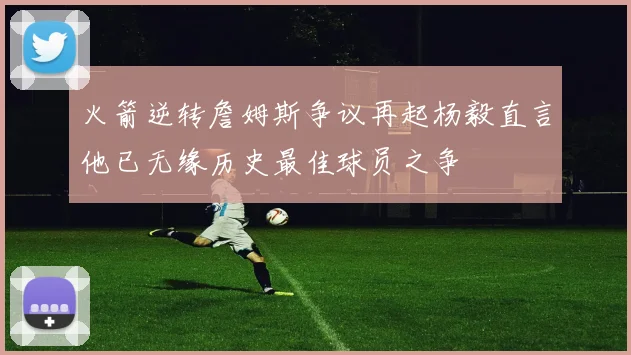 火箭逆转詹姆斯争议再起杨毅直言他已无缘历史最佳球员之争