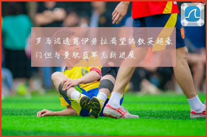 罗马诺透露伊劳拉渴望执教英超豪门但与曼联蓝军无新进展