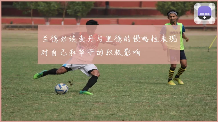 兰德尔谈麦丹与里德的侵略性表现对自己和华子的积极影响
