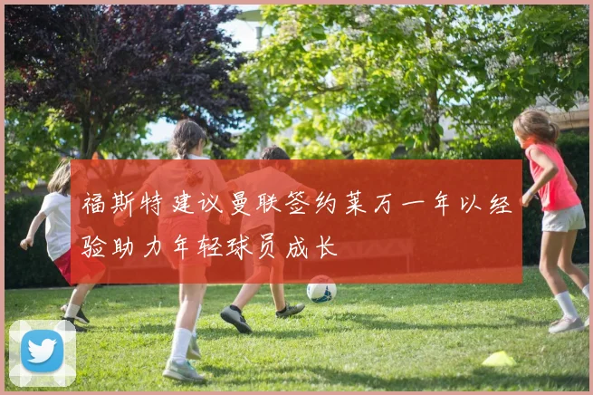 福斯特建议曼联签约莱万一年以经验助力年轻球员成长