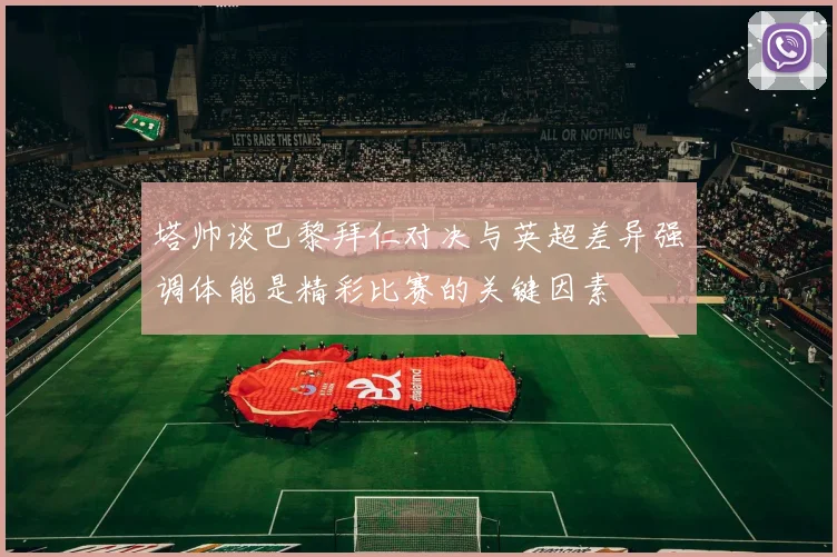 塔帅谈巴黎拜仁对决与英超差异强调体能是精彩比赛的关键因素