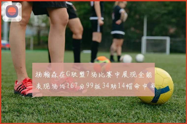 杨瀚森在G联盟7场比赛中展现全能表现场均167分99板34助14帽命中率超五成