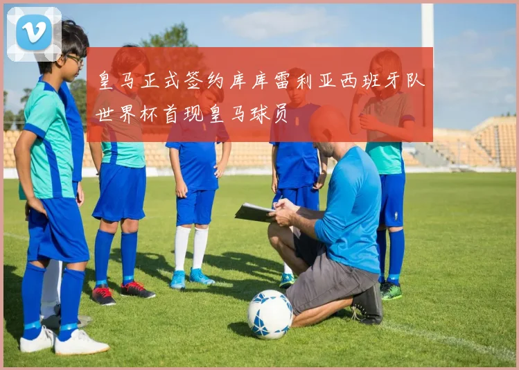 皇马正式签约库库雷利亚西班牙队世界杯首现皇马球员