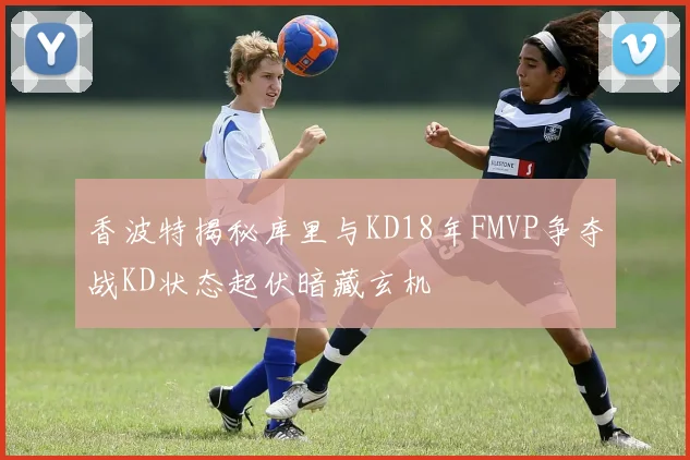 香波特揭秘库里与KD18年FMVP争夺战KD状态起伏暗藏玄机